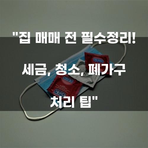 집 매매 전 필수정리! 세금, 청소, 폐가구 처리 팁